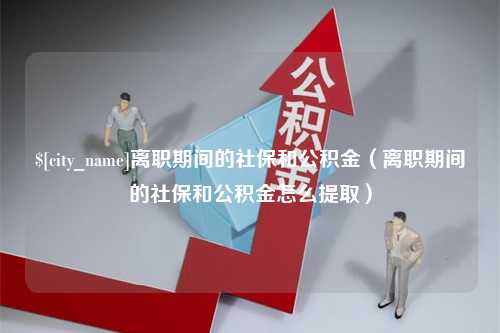 黔西南离职期间的社保和公积金（离职期间的社保和公积金怎么提取）