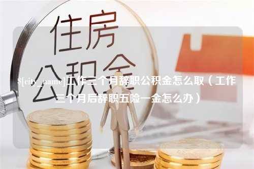 黔西南工作三个月辞职公积金怎么取（工作三个月后辞职五险一金怎么办）