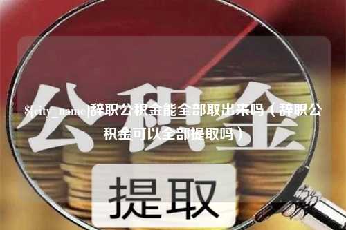 黔西南辞职公积金能全部取出来吗（辞职公积金可以全部提取吗）