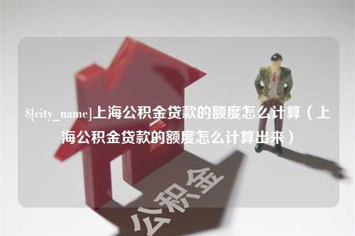 黔西南上海公积金贷款的额度怎么计算（上海公积金贷款的额度怎么计算出来）